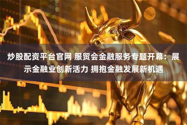炒股配资平台官网 服贸会金融服务专题开幕：展示金融业创新活力 拥抱金融发展新机遇