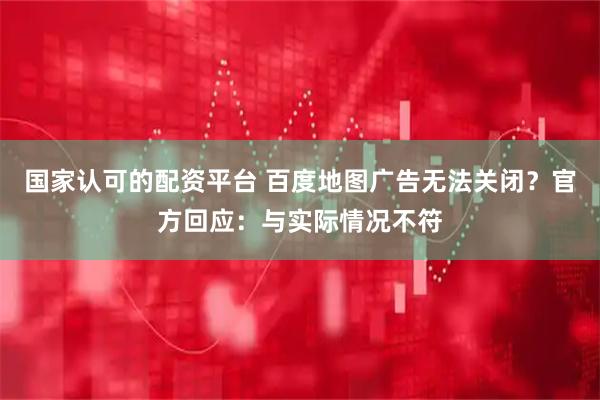 国家认可的配资平台 百度地图广告无法关闭？官方回应：与实际情况不符