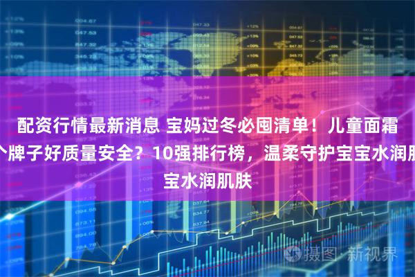 配资行情最新消息 宝妈过冬必囤清单！儿童面霜哪个牌子好质量安全？10强排行榜，温柔守护宝宝水润肌肤