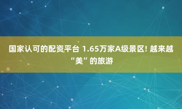 国家认可的配资平台 1.65万家A级景区! 越来越“美”的旅游