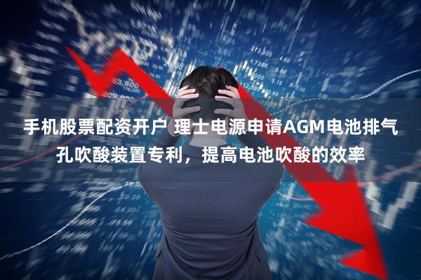 手机股票配资开户 理士电源申请AGM电池排气孔吹酸装置专利，提高电池吹酸的效率