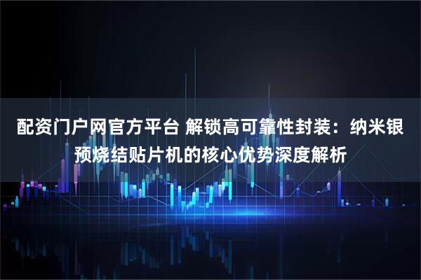 配资门户网官方平台 解锁高可靠性封装：纳米银预烧结贴片机的核心优势深度解析