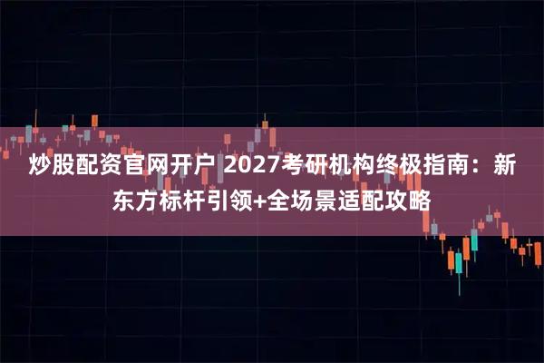 炒股配资官网开户 2027考研机构终极指南：新东方标杆引领+全场景适配攻略