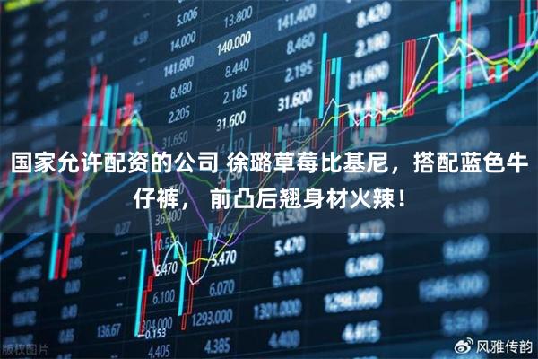 国家允许配资的公司 徐璐草莓比基尼，搭配蓝色牛仔裤， 前凸后翘身材火辣！