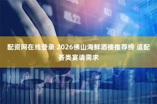 配资网在线登录 2026佛山海鲜酒楼推荐榜 适配各类宴请需求