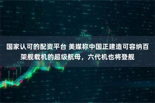 国家认可的配资平台 美媒称中国正建造可容纳百架舰载机的超级航母，六代机也将登舰