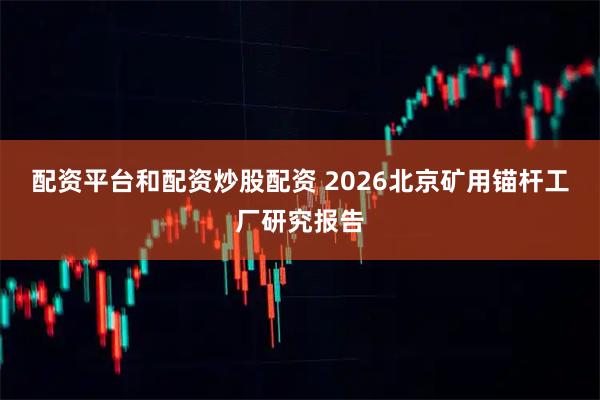 配资平台和配资炒股配资 2026北京矿用锚杆工厂研究报告