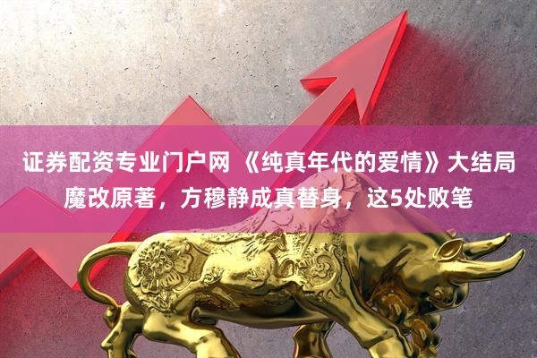 证券配资专业门户网 《纯真年代的爱情》大结局魔改原著，方穆静成真替身，这5处败笔