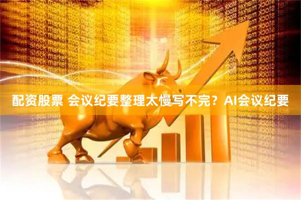 配资股票 会议纪要整理太慢写不完？AI会议纪要